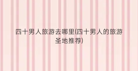 四十男人旅游去哪里(四十男人的旅游圣地推荐)