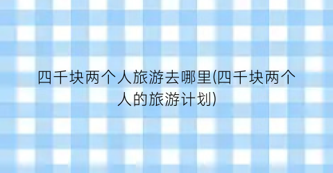 四千块两个人旅游去哪里(四千块两个人的旅游计划)