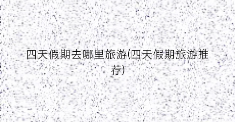 四天假期去哪里旅游(四天假期旅游推荐)