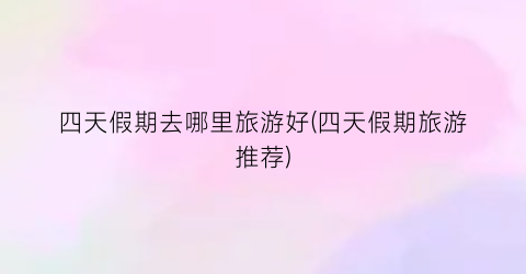 四天假期去哪里旅游好(四天假期旅游推荐)