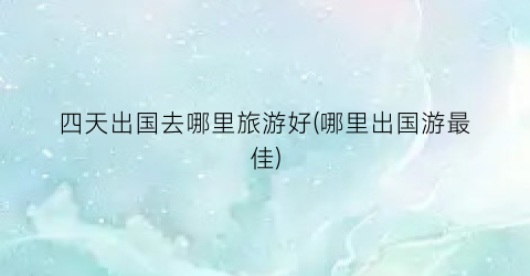 四天出国去哪里旅游好(哪里出国游最佳)