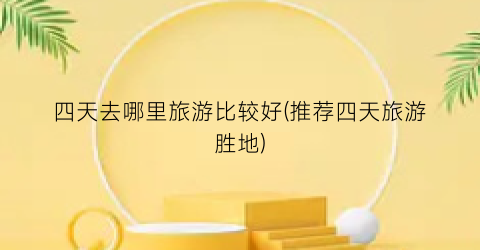 四天去哪里旅游比较好(推荐四天旅游胜地)
