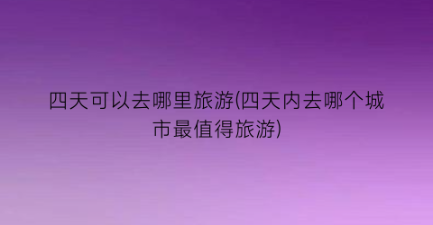 四天可以去哪里旅游(四天内去哪个城市最值得旅游)