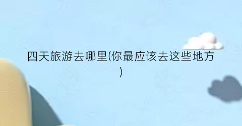 四天旅游去哪里(你最应该去这些地方)