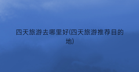 四天旅游去哪里好(四天旅游推荐目的地)