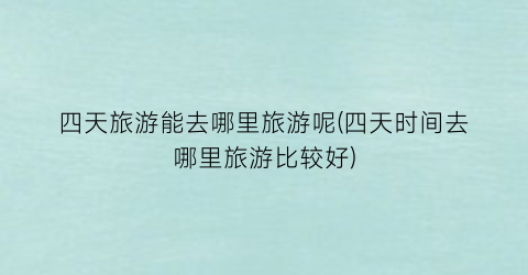 四天旅游能去哪里旅游呢(四天时间去哪里旅游比较好)