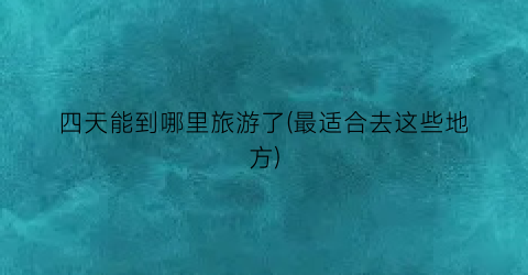四天能到哪里旅游了(最适合去这些地方)