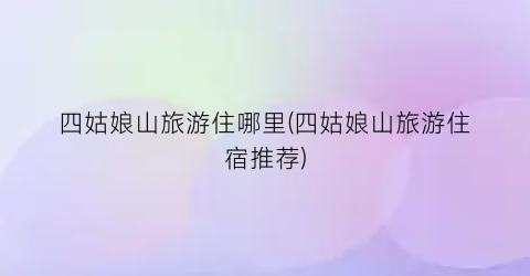 四姑娘山旅游住哪里(四姑娘山旅游住宿推荐)