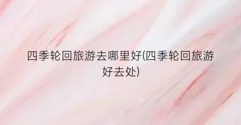 四季轮回旅游去哪里好(四季轮回旅游好去处)