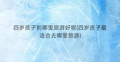 四岁孩子到哪里旅游好呢(四岁孩子最适合去哪里旅游)