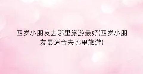 四岁小朋友去哪里旅游最好(四岁小朋友最适合去哪里旅游)