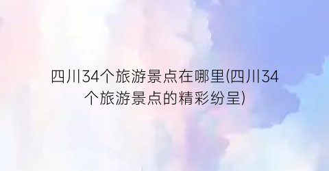 四川34个旅游景点在哪里(四川34个旅游景点的精彩纷呈)