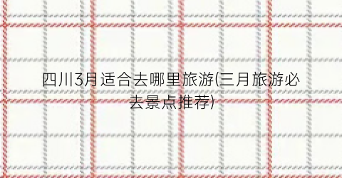 四川3月适合去哪里旅游(三月旅游必去景点推荐)