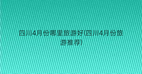 四川4月份哪里旅游好(四川4月份旅游推荐)