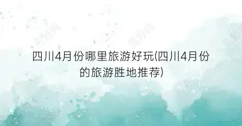 四川4月份哪里旅游好玩(四川4月份的旅游胜地推荐)