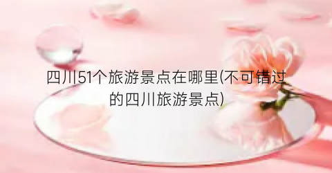 四川51个旅游景点在哪里(不可错过的四川旅游景点)