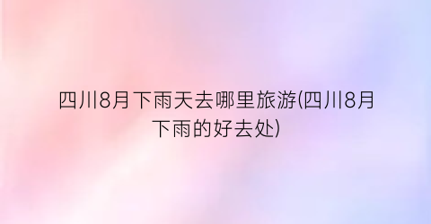 四川8月下雨天去哪里旅游(四川8月下雨的好去处)
