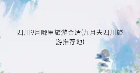 四川9月哪里旅游合适(九月去四川旅游推荐地)
