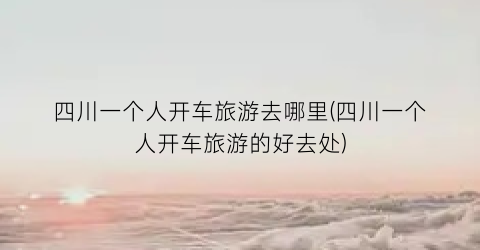 四川一个人开车旅游去哪里(四川一个人开车旅游的好去处)