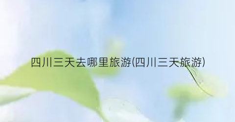 四川三天去哪里旅游(四川三天旅游)
