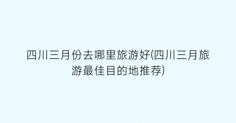 四川三月份去哪里旅游好(四川三月旅游最佳目的地推荐)