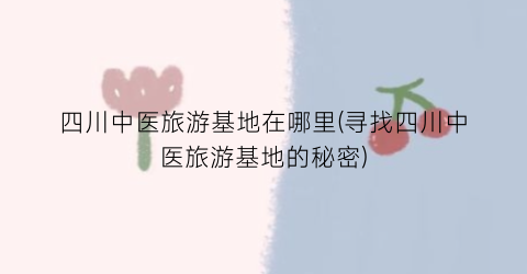 四川中医旅游基地在哪里(寻找四川中医旅游基地的秘密)
