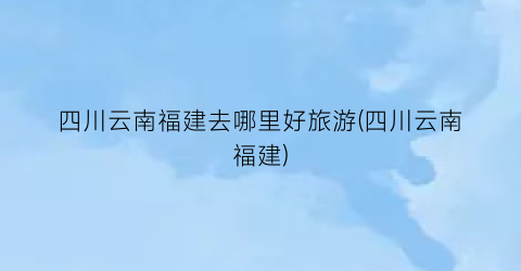 四川云南福建去哪里好旅游(四川云南福建)