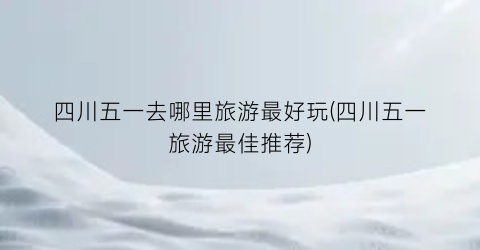 四川五一去哪里旅游最好玩(四川五一旅游最佳推荐)