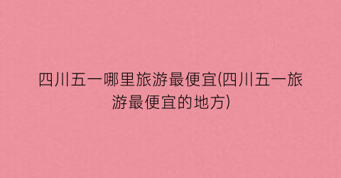 四川五一哪里旅游最便宜(四川五一旅游最便宜的地方)