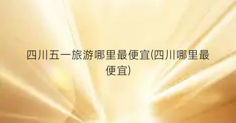 四川五一旅游哪里最便宜(四川哪里最便宜)