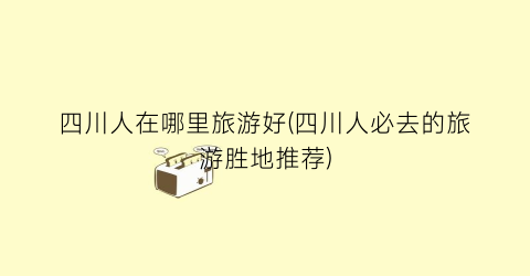 四川人在哪里旅游好(四川人必去的旅游胜地推荐)