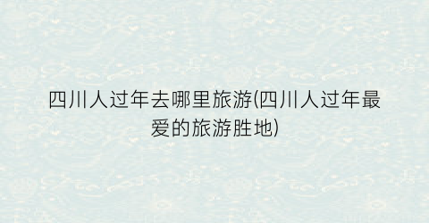四川人过年去哪里旅游(四川人过年最爱的旅游胜地)