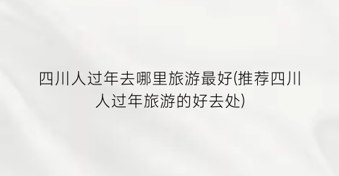 四川人过年去哪里旅游最好(推荐四川人过年旅游的好去处)