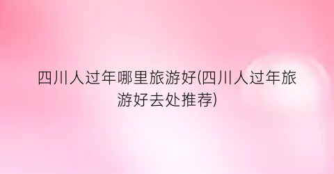 四川人过年哪里旅游好(四川人过年旅游好去处推荐)