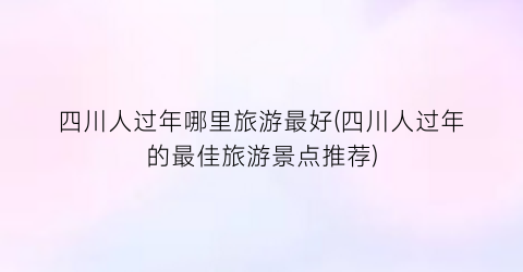 四川人过年哪里旅游最好(四川人过年的最佳旅游景点推荐)