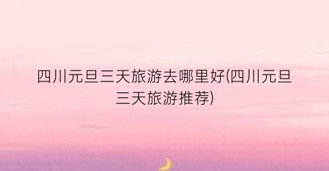 四川元旦三天旅游去哪里好(四川元旦三天旅游推荐)