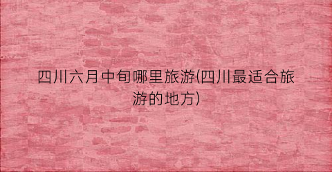 四川六月中旬哪里旅游(四川最适合旅游的地方)