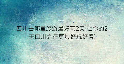 四川去哪里旅游最好玩2天(让你的2天四川之行更加好玩好看)