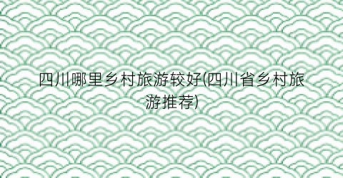 四川哪里乡村旅游较好(四川省乡村旅游推荐)