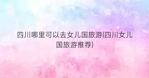 四川哪里可以去女儿国旅游(四川女儿国旅游推荐)