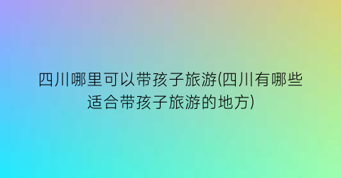 四川哪里可以带孩子旅游(四川有哪些适合带孩子旅游的地方)