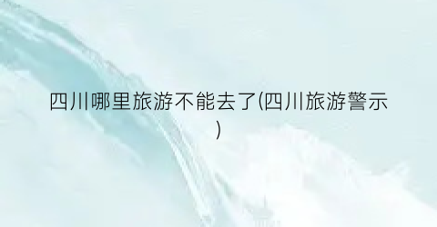四川哪里旅游不能去了(四川旅游警示)