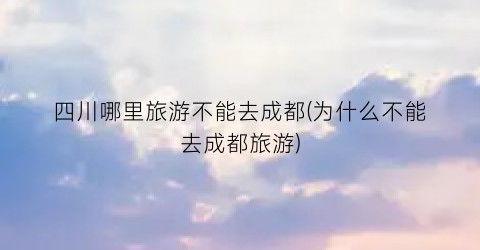 四川哪里旅游不能去成都(为什么不能去成都旅游)