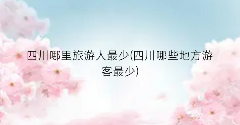四川哪里旅游人最少(四川哪些地方游客最少)