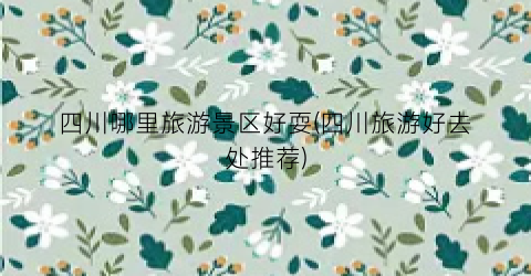 四川哪里旅游景区好耍(四川旅游好去处推荐)