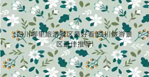 四川哪里旅游景区最好看(四川旅游景区最佳推荐)