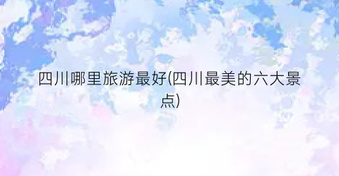 四川哪里旅游最好(四川最美的六大景点)