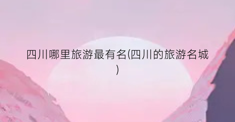 四川哪里旅游最有名(四川的旅游名城)