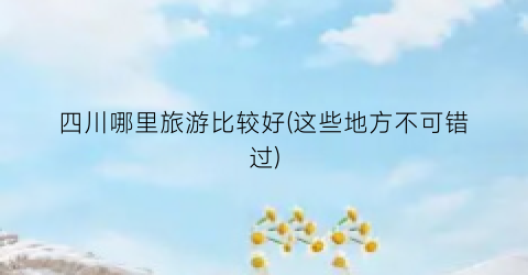 四川哪里旅游比较好(这些地方不可错过)