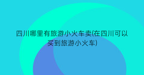 四川哪里有旅游小火车卖(在四川可以买到旅游小火车)